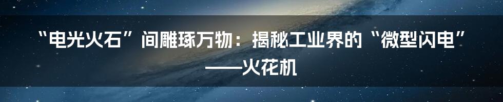 “电光火石”间雕琢万物：揭秘工业界的“微型闪电”——火花机