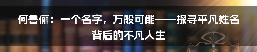 何鲁俪：一个名字，万般可能——探寻平凡姓名背后的不凡人生