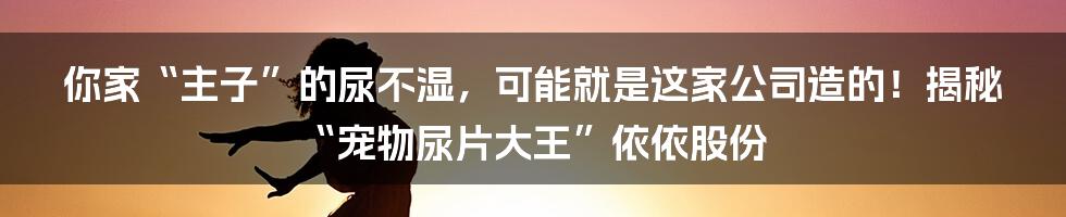 你家“主子”的尿不湿，可能就是这家公司造的！揭秘“宠物尿片大王”依依股份
