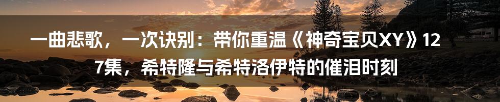 一曲悲歌，一次诀别：带你重温《神奇宝贝XY》127集，希特隆与希特洛伊特的催泪时刻