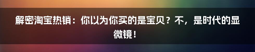 解密淘宝热销：你以为你买的是宝贝？不，是时代的显微镜！