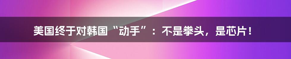 美国终于对韩国“动手”：不是拳头，是芯片！
