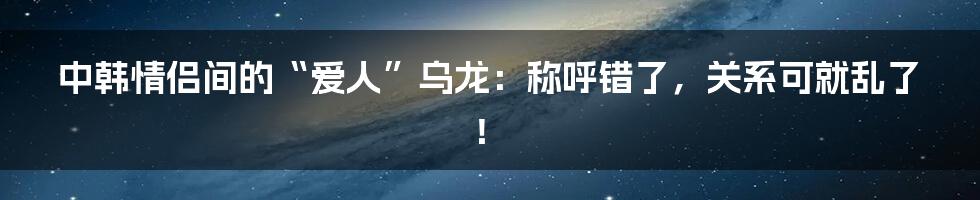 中韩情侣间的“爱人”乌龙：称呼错了，关系可就乱了！