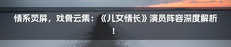 情系荧屏，戏骨云集：《儿女情长》演员阵容深度解析！