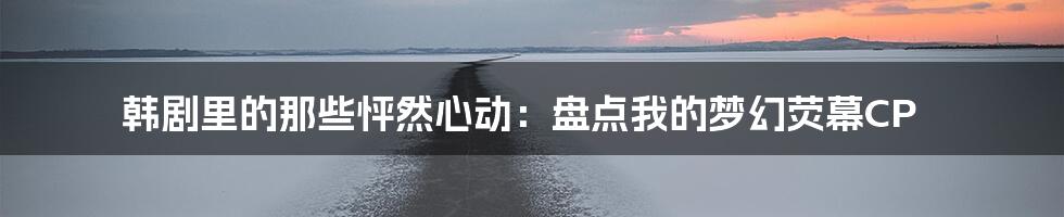 韩剧里的那些怦然心动：盘点我的梦幻荧幕CP