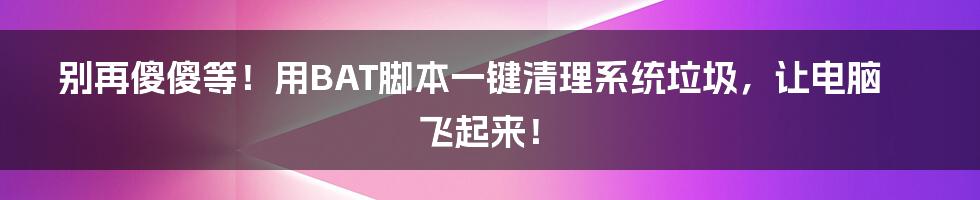 别再傻傻等!用BAT脚本一键清理系统垃圾,让电脑飞起来!