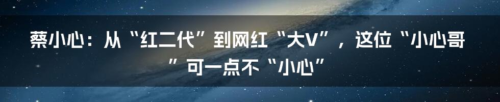 蔡小心：从“红二代”到网红“大V”，这位“小心哥”可一点不“小心”