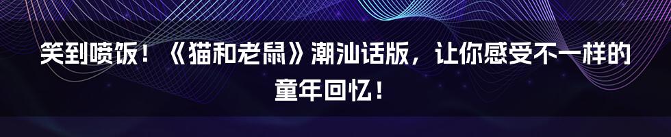 笑到喷饭！《猫和老鼠》潮汕话版，让你感受不一样的童年回忆！