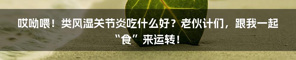 哎呦喂！类风湿关节炎吃什么好？老伙计们，跟我一起“食”来运转！