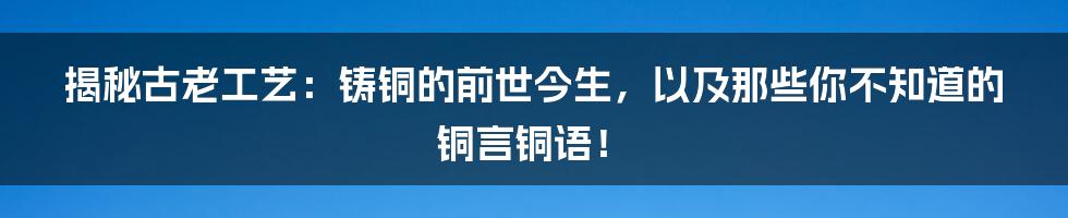 揭秘古老工艺：铸铜的前世今生，以及那些你不知道的铜言铜语！