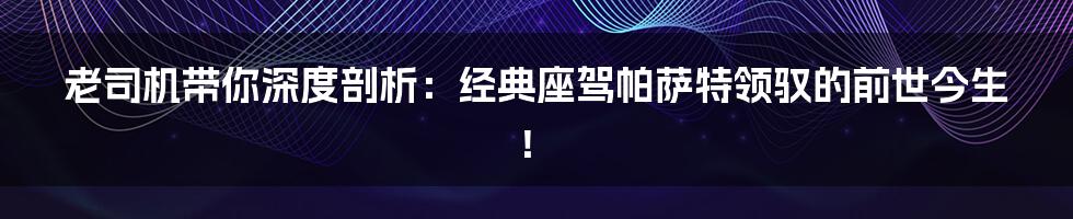 老司机带你深度剖析：经典座驾帕萨特领驭的前世今生！