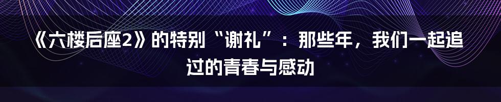 《六楼后座2》的特别“谢礼”：那些年，我们一起追过的青春与感动