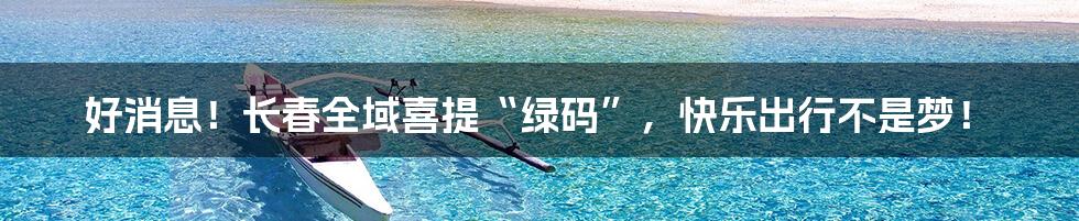 好消息！长春全域喜提“绿码”，快乐出行不是梦！