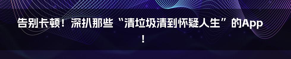 告别卡顿!深扒那些“清垃圾清到怀疑人生”的App!