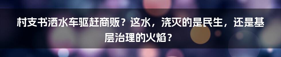 村支书洒水车驱赶商贩？这水，浇灭的是民生，还是基层治理的火焰？