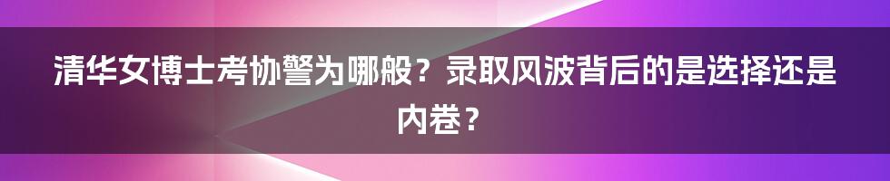 清华女博士考协警为哪般？录取风波背后的是选择还是内卷？