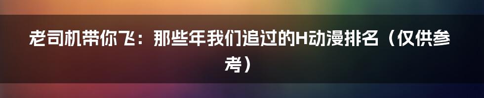 老司机带你飞：那些年我们追过的H动漫排名（仅供参考）