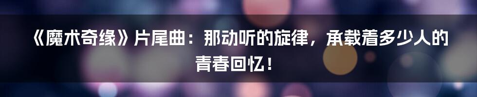 《魔术奇缘》片尾曲：那动听的旋律，承载着多少人的青春回忆！