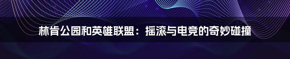 林肯公园和英雄联盟：摇滚与电竞的奇妙碰撞