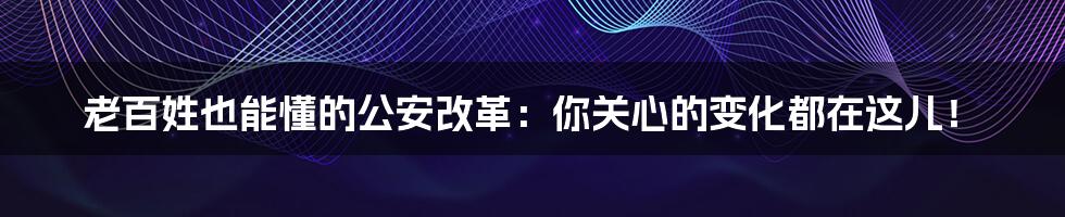 老百姓也能懂的公安改革：你关心的变化都在这儿！