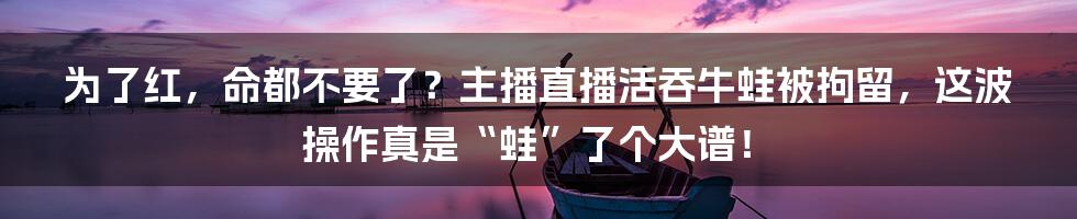 为了红，命都不要了？主播直播活吞牛蛙被拘留，这波操作真是“蛙”了个大谱！