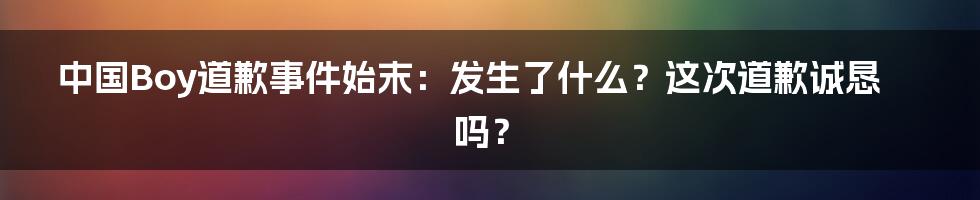 中国Boy道歉事件始末：发生了什么？这次道歉诚恳吗？