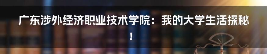 广东涉外经济职业技术学院：我的大学生活探秘！