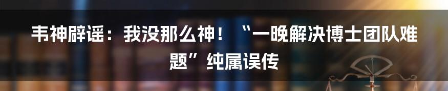 韦神辟谣：我没那么神！“一晚解决博士团队难题”纯属误传