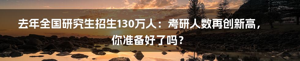 去年全国研究生招生130万人：考研人数再创新高，你准备好了吗？