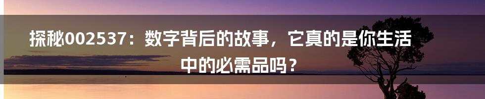探秘002537：数字背后的故事，它真的是你生活中的必需品吗？