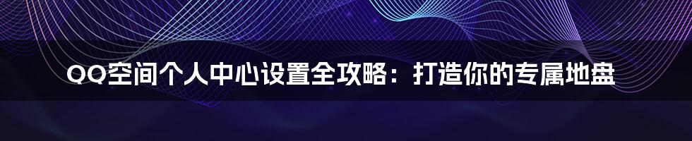 QQ空间个人中心设置全攻略：打造你的专属地盘