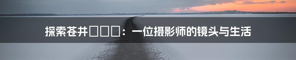 探索苍井まなみ：一位摄影师的镜头与生活