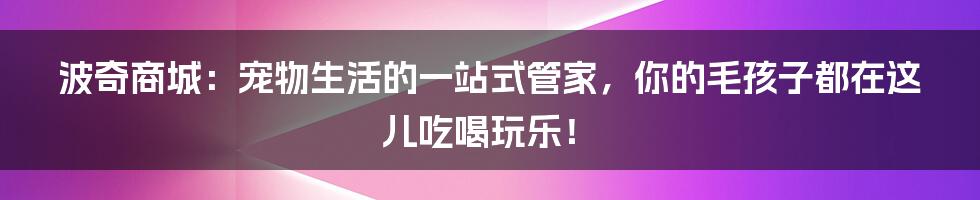 波奇商城:宠物生活的一站式管家,你的毛孩子都在这儿吃喝玩乐!