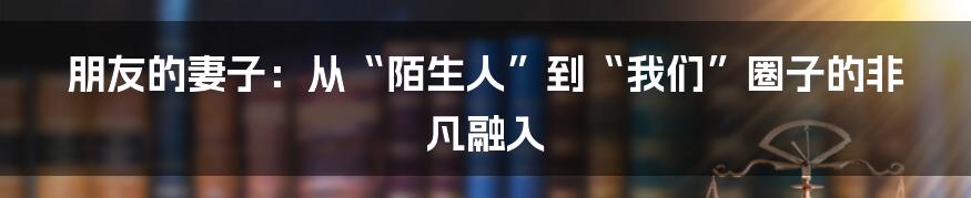 朋友的妻子:从“陌生人”到“我们”圈子的非凡融入