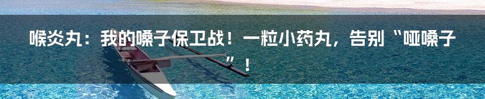 喉炎丸：我的嗓子保卫战！一粒小药丸，告别“哑嗓子”！