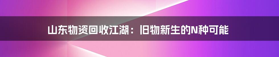 山东物资回收江湖:旧物新生的N种可能