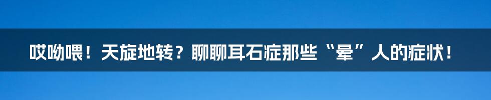 哎呦喂!天旋地转?聊聊耳石症那些“晕”人的症状!