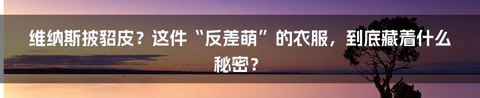 维纳斯披貂皮?这件“反差萌”的衣服,到底藏着什么秘密?