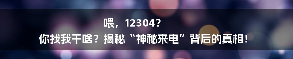 喂,12304? 你找我干啥?揭秘“神秘来电”背后的真相!