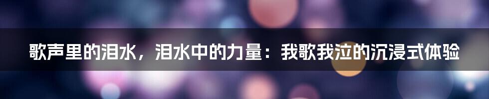 歌声里的泪水,泪水中的力量:我歌我泣的沉浸式体验