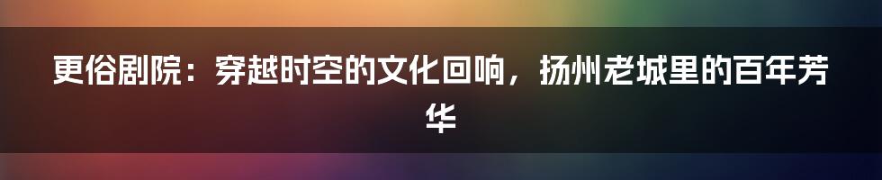 更俗剧院：穿越时空的文化回响，扬州老城里的百年芳华
