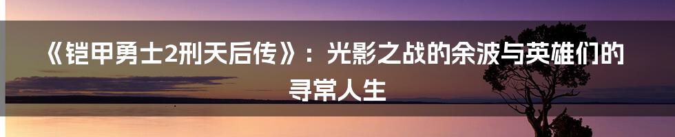 《铠甲勇士2刑天后传》:光影之战的余波与英雄们的寻常人生