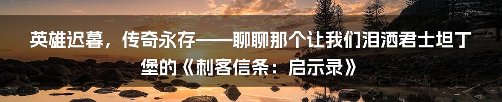 英雄迟暮，传奇永存——聊聊那个让我们泪洒君士坦丁堡的《刺客信条：启示录》