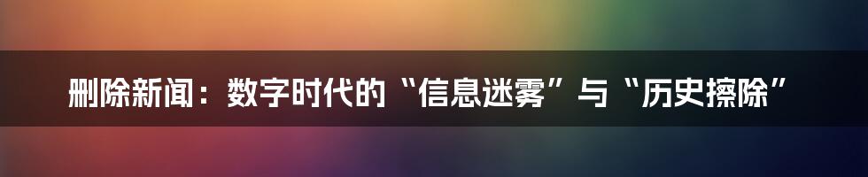 删除新闻：数字时代的“信息迷雾”与“历史擦除”