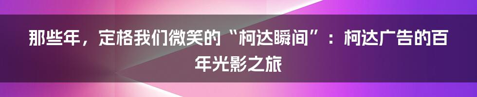那些年,定格我们微笑的“柯达瞬间”:柯达广告的百年光影之旅