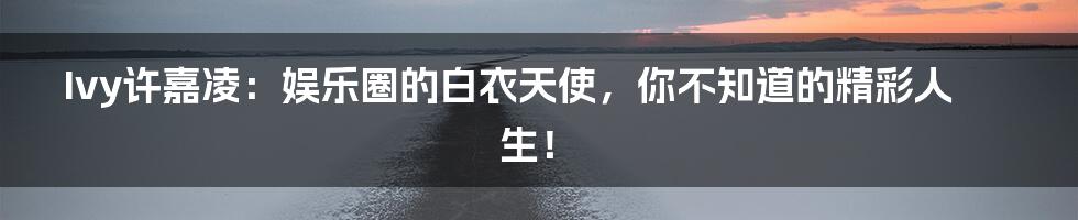 Ivy许嘉凌:娱乐圈的白衣天使,你不知道的精彩人生!