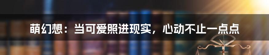 萌幻想:当可爱照进现实,心动不止一点点