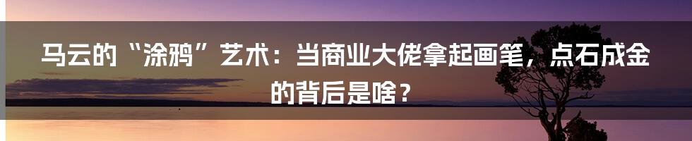 马云的“涂鸦”艺术：当商业大佬拿起画笔，点石成金的背后是啥？
