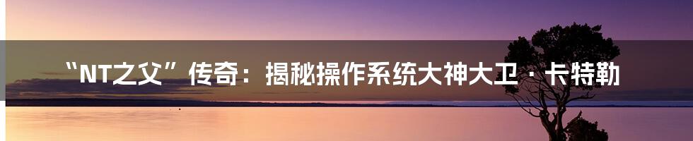 “NT之父”传奇:揭秘操作系统大神大卫·卡特勒