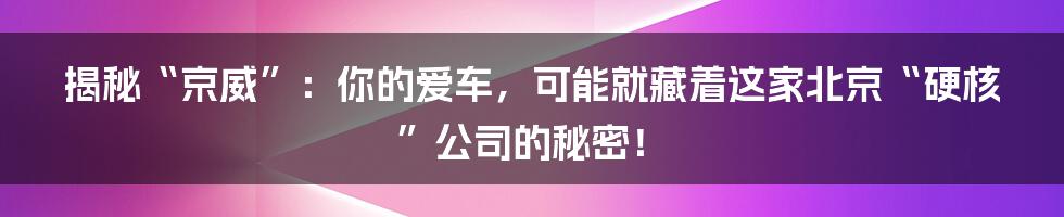 揭秘“京威”:你的爱车,可能就藏着这家北京“硬核”公司的秘密!